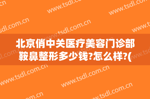 北京俏中关医疗美容门诊部鞍鼻整形多少钱?怎么样?(俏臣整形医院)