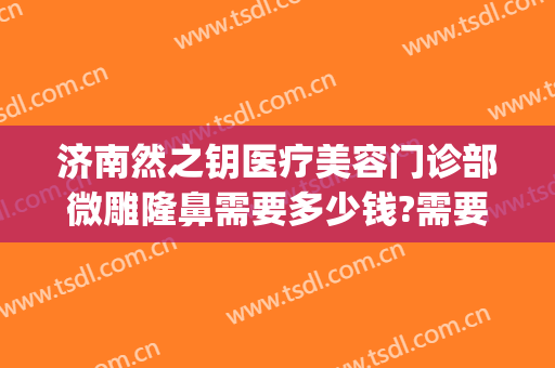 济南然之钥医疗美容门诊部微雕隆鼻需要多少钱?需要多久恢复?(济南然之钥医疗美容优惠)
