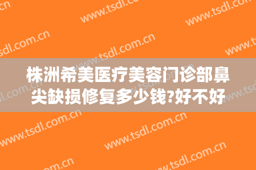 株洲希美医疗美容门诊部鼻尖缺损修复多少钱?好不好?(上海市中英文核酸检测机构)