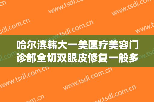 哈尔滨韩大一美医疗美容门诊部全切双眼皮修复一般多少钱?好不好?(哈尔滨割双眼皮费用)
