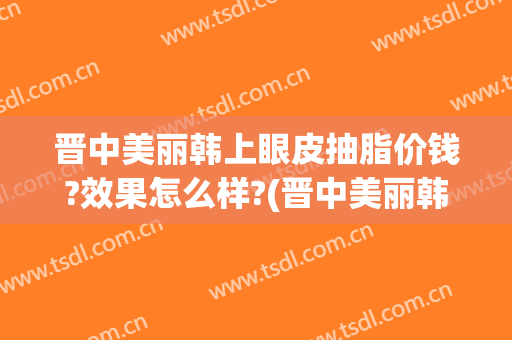 晋中美丽韩上眼皮抽脂价钱?效果怎么样?(晋中美丽韩整形医院)