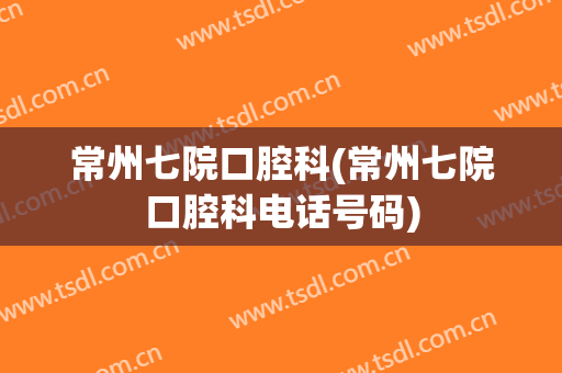 常州七院口腔科(常州七院口腔科电话号码)