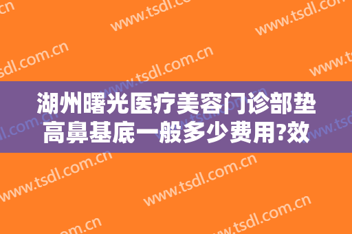 湖州曙光医疗美容门诊部垫高鼻基底一般多少费用?效果怎么样?