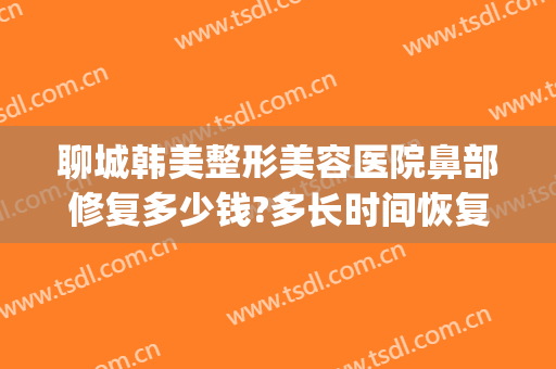聊城韩美整形美容医院鼻部修复多少钱?多长时间恢复?(山东泰安韩美整形医院)