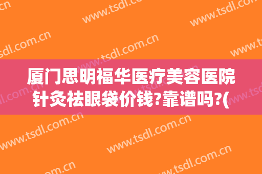 厦门思明福华医疗美容医院针灸祛眼袋价钱?靠谱吗?(厦门思明华美医疗美容门诊部)
