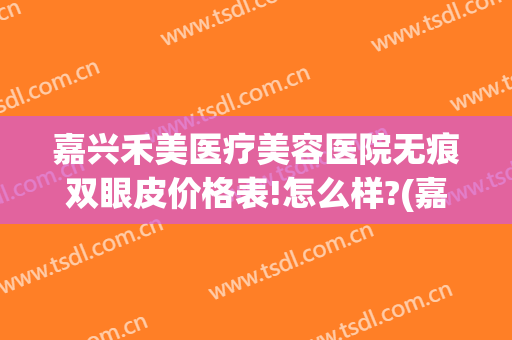 嘉兴禾美医疗美容医院无痕双眼皮价格表!怎么样?(嘉兴禾美嘉整形医院)