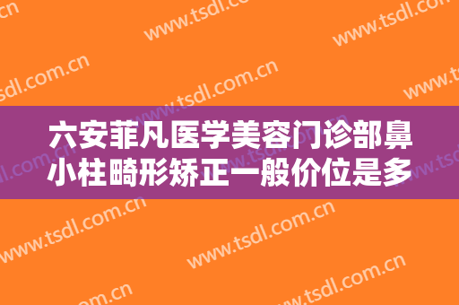 六安菲凡医学美容门诊部鼻小柱畸形矫正一般价位是多少费用?需要多久恢复?
