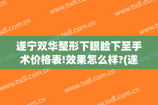 遂宁双华整形下眼睑下至手术价格表!效果怎么样?(遂宁做双眼皮)
