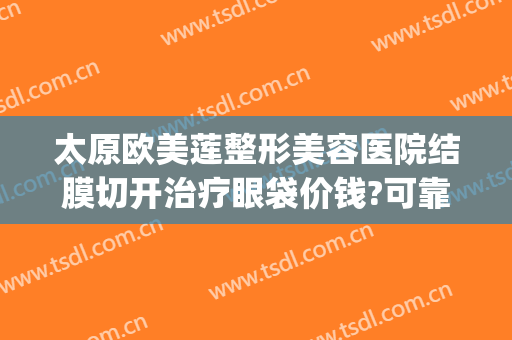 太原欧美莲整形美容医院结膜切开治疗眼袋价钱?可靠吗?(太原割眼袋手术医院哪家好)