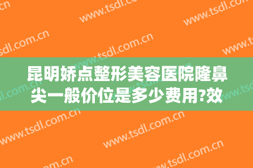 昆明娇点整形美容医院隆鼻尖一般价位是多少费用?效果怎么样?(昆明整形医院隆鼻哪家好)