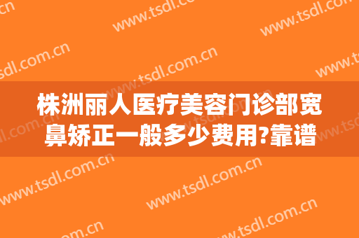 株洲丽人医疗美容门诊部宽鼻矫正一般多少费用?靠谱吗?(株洲医美整形医院)