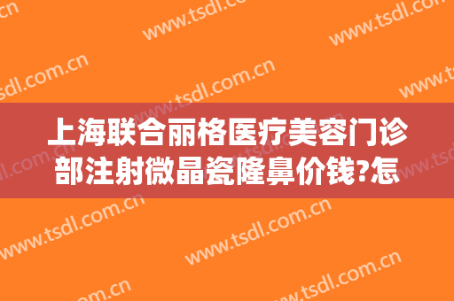 上海联合丽格医疗美容门诊部注射微晶瓷隆鼻价钱?怎么样?(上海联合丽格医疗美容医院)