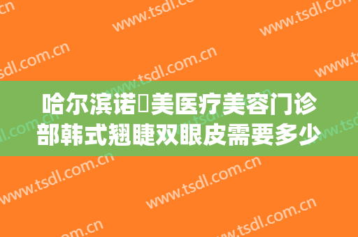 哈尔滨诺嬄美医疗美容门诊部韩式翘睫双眼皮需要多少钱?可靠吗?(哈尔滨诺依美整形医院)