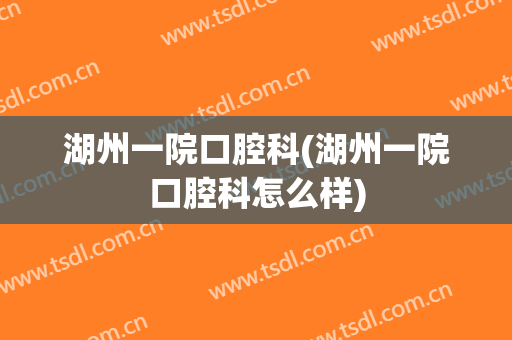 湖州一院口腔科(湖州一院口腔科怎么样)