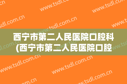 西宁市第二人民医院口腔科(西宁市第二人民医院口腔科电话)