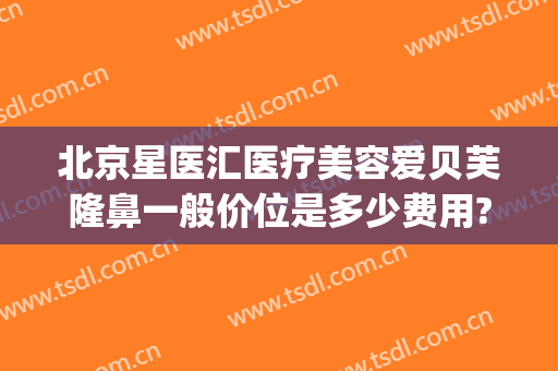 北京星医汇医疗美容爱贝芙隆鼻一般价位是多少费用?效果怎么样?(北京星美整形医院)