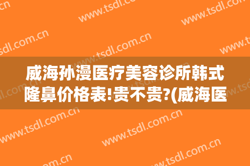 威海孙漫医疗美容诊所韩式隆鼻价格表!贵不贵?(威海医美整形美容医院)