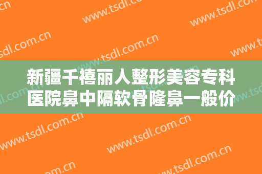 新疆千禧丽人整形美容专科医院鼻中隔软骨隆鼻一般价位是多少?有哪些优势?