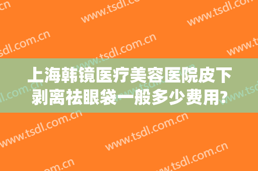 上海韩镜医疗美容医院皮下剥离祛眼袋一般多少费用?怎么样?(上海韩镜整形医院医生)