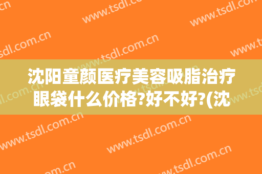 沈阳童颜医疗美容吸脂治疗眼袋什么价格?好不好?(沈阳去眼袋一般多少钱)
