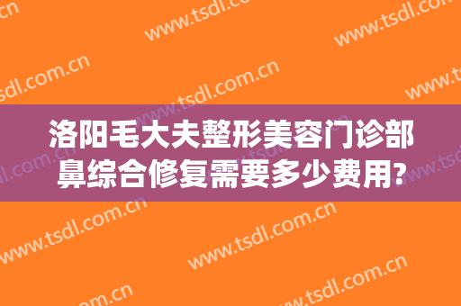 洛阳毛大夫整形美容门诊部鼻综合修复需要多少费用?有哪些优势?(洛阳毛大夫美容整形医院)