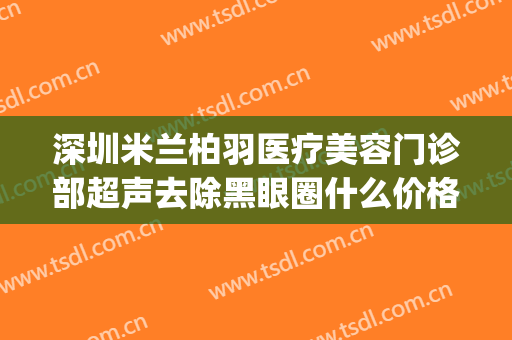 深圳米兰柏羽医疗美容门诊部超声去除黑眼圈什么价格?可靠吗?(米兰柏羽做眼袋怎么样)