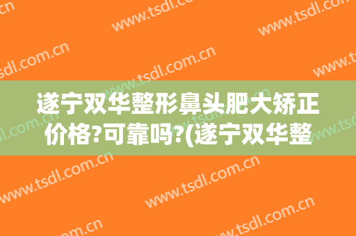 遂宁双华整形鼻头肥大矫正价格?可靠吗?(遂宁双华整形怎么样)