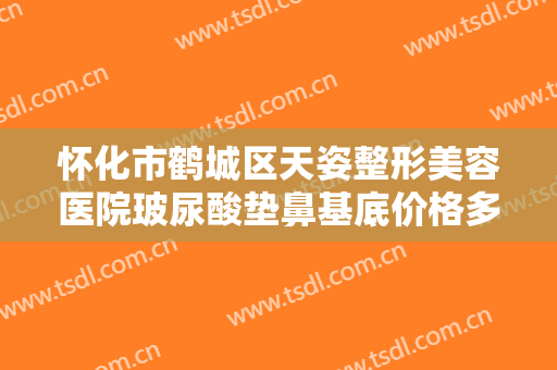 怀化市鹤城区天姿整形美容医院玻尿酸垫鼻基底价格多少钱?多长时间恢复?
