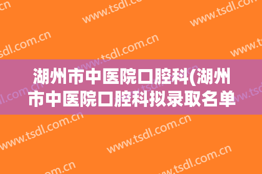 湖州市中医院口腔科(湖州市中医院口腔科拟录取名单)