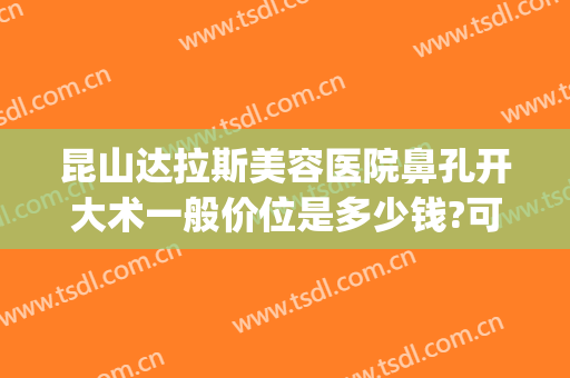 昆山达拉斯美容医院鼻孔开大术一般价位是多少钱?可靠吗?(昆山达拉斯医疗美容门诊部)