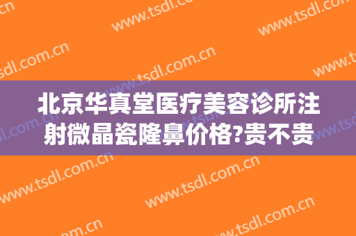 北京华真堂医疗美容诊所注射微晶瓷隆鼻价格?贵不贵?(深圳 微晶瓷隆鼻的价格)