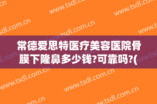 常德爱思特医疗美容医院骨膜下隆鼻多少钱?可靠吗?(常德爱思特美容医院怎么样)