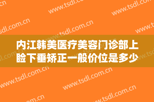 内江韩美医疗美容门诊部上睑下垂矫正一般价位是多少费用?可靠吗?(内江韩美整形医院)