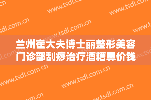 兰州崔大夫博士丽整形美容门诊部刮痧治疗酒糟鼻价钱?有哪些优势?