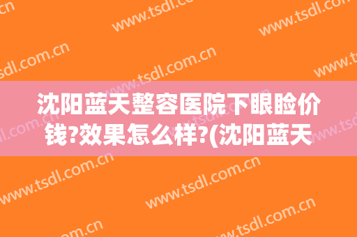 沈阳蓝天整容医院下眼睑价钱?效果怎么样?(沈阳蓝天美容整形医院)