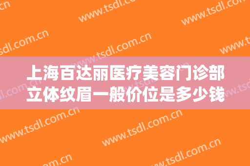 上海百达丽医疗美容门诊部立体纹眉一般价位是多少钱?贵不贵?(百达丽医疗美容医院)