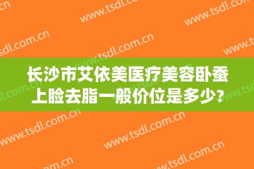 长沙市艾依美医疗美容卧蚕上睑去脂一般价位是多少?好不好?(长沙伊美整形医院)