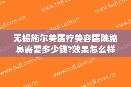 无锡施尔美医疗美容医院缩鼻需要多少钱?效果怎么样?(无锡市施尔美整形医院电话)