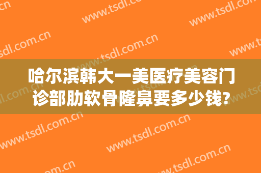 哈尔滨韩大一美医疗美容门诊部肋软骨隆鼻要多少钱?靠谱吗?(哈尔滨大韩整形医院)