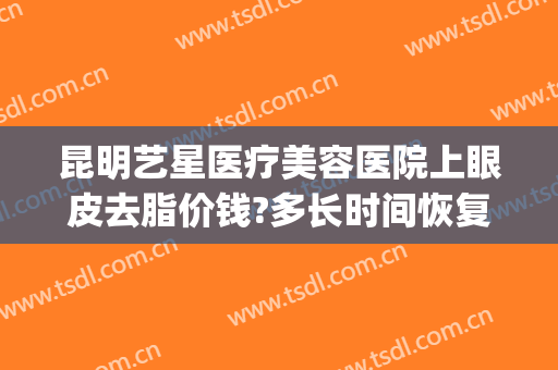 昆明艺星医疗美容医院上眼皮去脂价钱?多长时间恢复?(昆明艺星双眼皮)