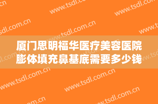 厦门思明福华医疗美容医院膨体填充鼻基底需要多少钱?有哪些优势?(厦门自体脂肪填充最好的医生)