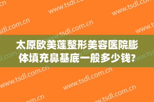 太原欧美莲整形美容医院膨体填充鼻基底一般多少钱?需要多久恢复?(膨体填充鼻基底大概多少钱)