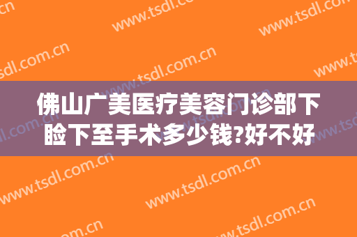 佛山广美医疗美容门诊部下睑下至手术多少钱?好不好?(上睑下垂在广州哪里做最好)