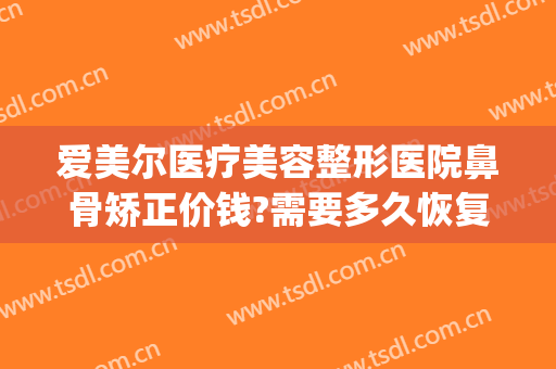 爱美尔医疗美容整形医院鼻骨矫正价钱?需要多久恢复?(鼻骨畸形愈合矫正多少钱)