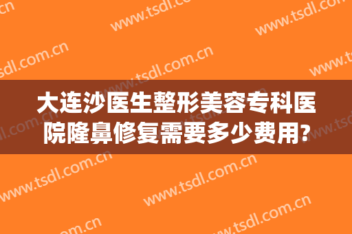 大连沙医生整形美容专科医院隆鼻修复需要多少费用?有哪些优势?(大连市沙医生整形医院)