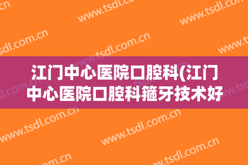 江门中心医院口腔科(江门中心医院口腔科箍牙技术好吗)