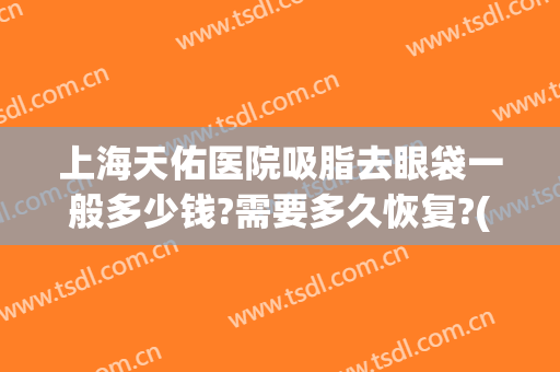 上海天佑医院吸脂去眼袋一般多少钱?需要多久恢复?(眼袋吸脂三天效果图片)