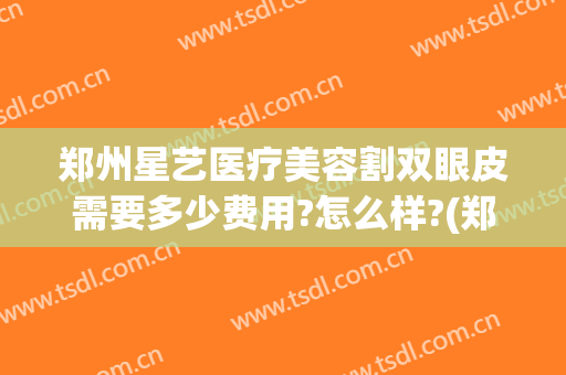 郑州星艺医疗美容割双眼皮需要多少费用?怎么样?(郑州艺星整形医院怎么样)