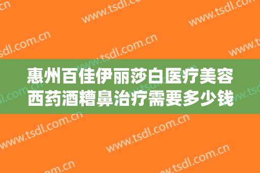 惠州百佳伊丽莎白医疗美容西药酒糟鼻治疗需要多少钱?可靠吗?(上海这雨要下到什么时候)