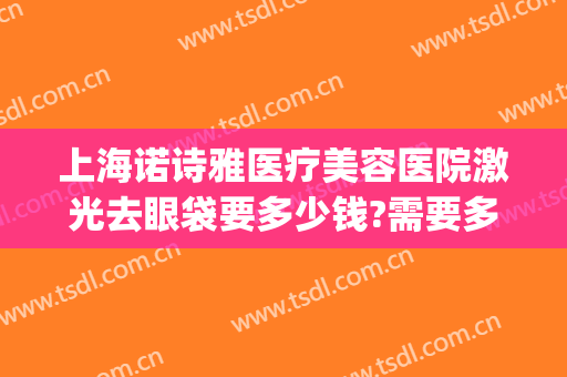 上海诺诗雅医疗美容医院激光去眼袋要多少钱?需要多久恢复?(医美去眼袋能维持多久)